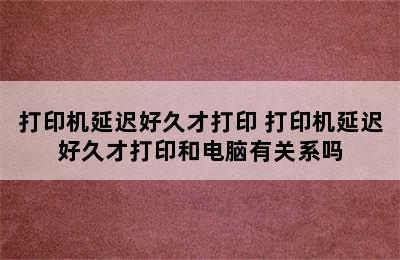 打印机延迟好久才打印 打印机延迟好久才打印和电脑有关系吗